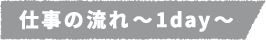 仕事の流れ~1day~